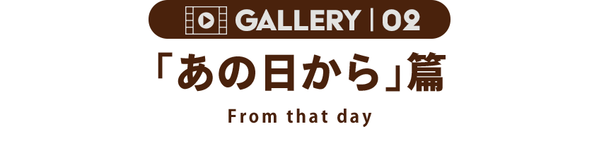 GALLERY 02 「あの日から」篇 From that day