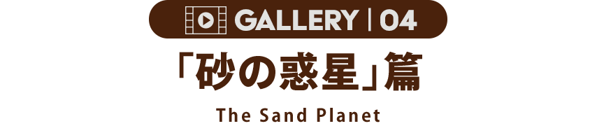 GALLERY 04「砂の砂漠」篇 The Sand Planet
